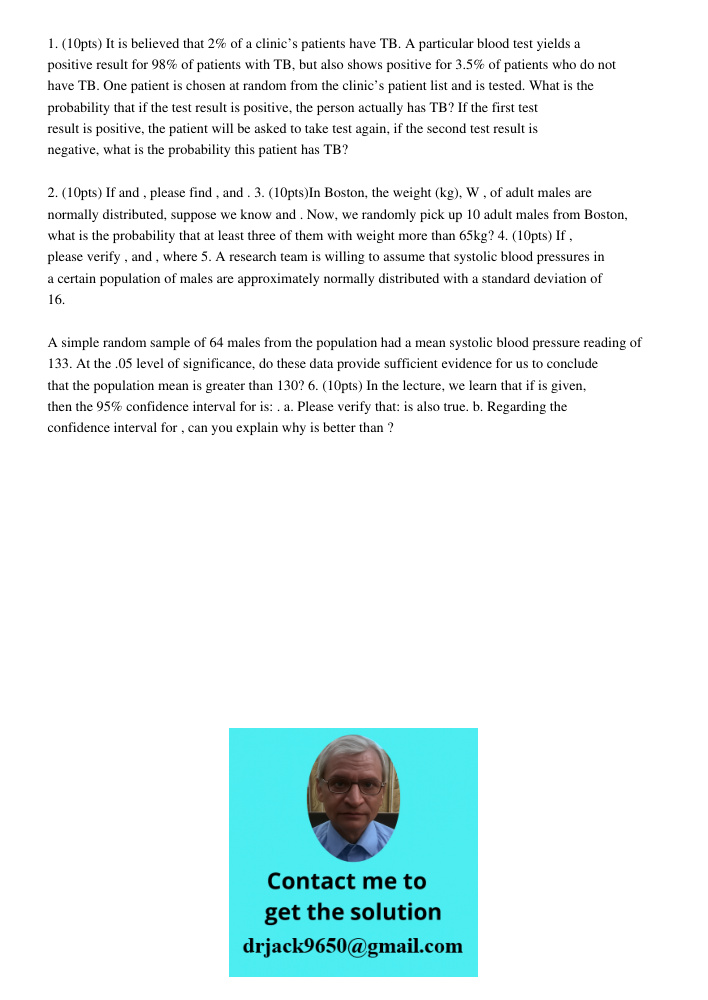 1. (10pts) It is believed that 2% of a clinic’s patients have TB. A particular blood test yields a positive result for 98% of patients with TB, but also shows positive for 3.5% of patients who do not have TB. One patient