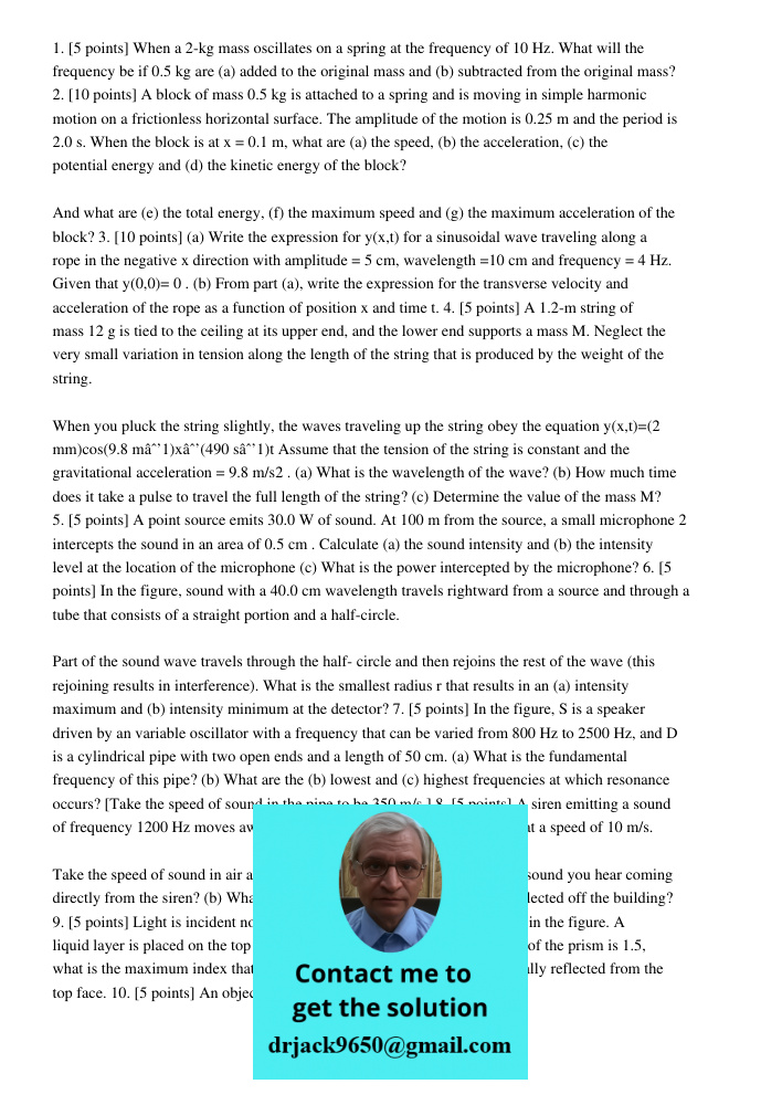 1. [5 points] When a 2-kg mass oscillates on a spring at the frequency of 10 Hz. What will the frequency be if 0.5 kg are (a) added to the original mass and (b) subtracted from the original mass? 2. [10 points] A block o