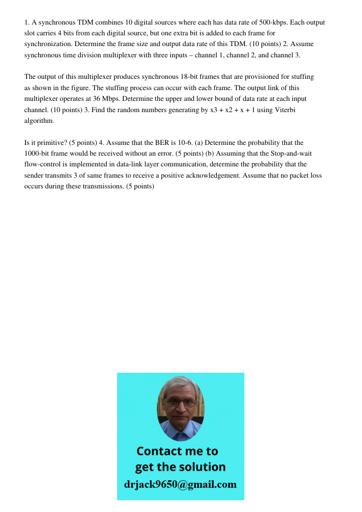 1. A synchronous TDM combines 10 digital sources where each has data rate of 500-kbps. Each output slot carries 4 bits from each digital source, but one extra bit is added to each frame for synchronization. Determine the