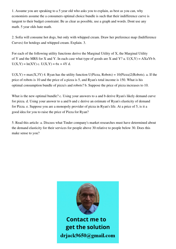 1. Assume you are speaking to a 5 year old who asks you to explain, as best as you can, why economists assume the a consumers optimal choice bundle is such that their indifference curve is tangent to their budget constra