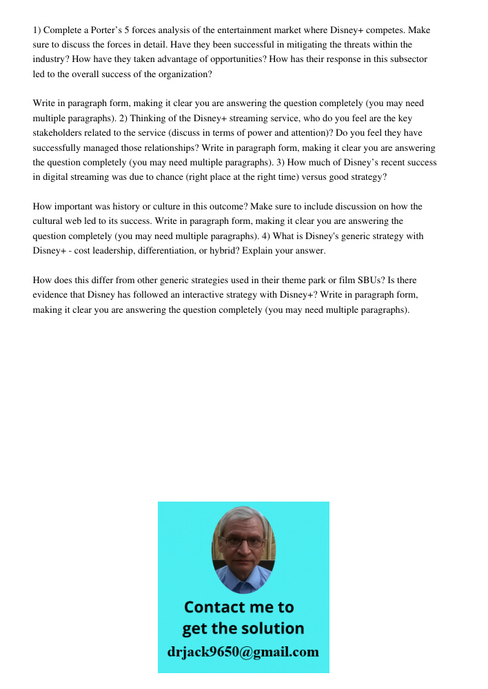 1) Complete a Porter’s 5 forces analysis of the entertainment market where Disney+ competes. Make sure to discuss the forces in detail. Have they been successful in mitigating the threats within the industry? How have th