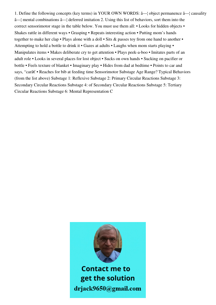 1. Define the following concepts (key terms) in YOUR OWN WORDS: â—¦ object permanence â—¦ causality â—¦ mental combinations â—¦ deferred imitation 2. Using this list of behaviors, sort them into the correct sensorimotor 