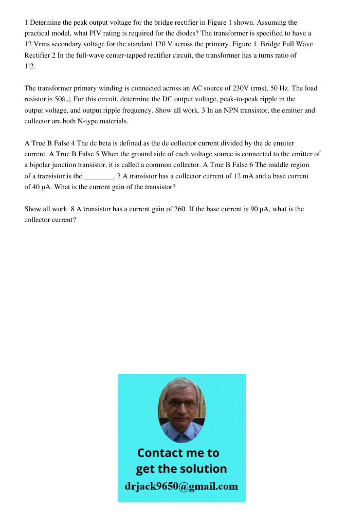 1 Determine the peak output voltage for the bridge rectifier in Figure 1 shown. Assuming the practical model, what PIV rating is required for the diodes? The transformer is specified to have a 12 Vrms secondary voltage f