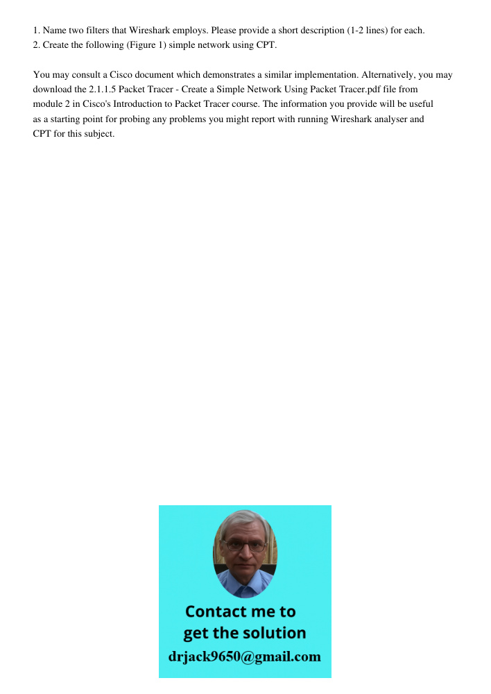 1. Name two filters that Wireshark employs. Please provide a short description (1-2 lines) for each. 2. Create the following (Figure 1) simple network using CPT. You may consult a Cisco document which demonstrates a simi