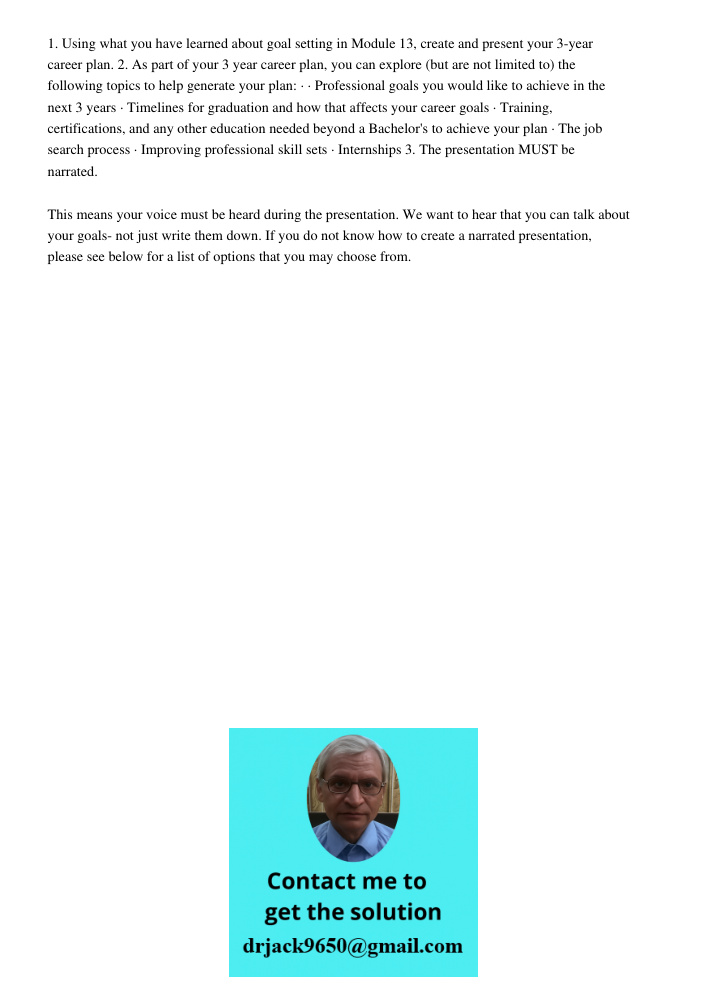 1. Using what you have learned about goal setting in Module 13, create and present your 3-year career plan. 2. As part of your 3 year career plan, you can explore (but are not limited to) the following topics to help gen
