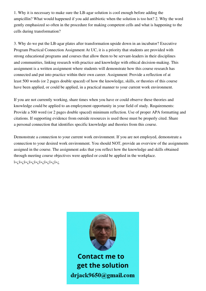 1. Why it is necessary to make sure the LB-agar solution is cool enough before adding the ampicillin? What would happened if you add antibiotic when the solution is too hot? 2. Why the word gently emphasized so often in 