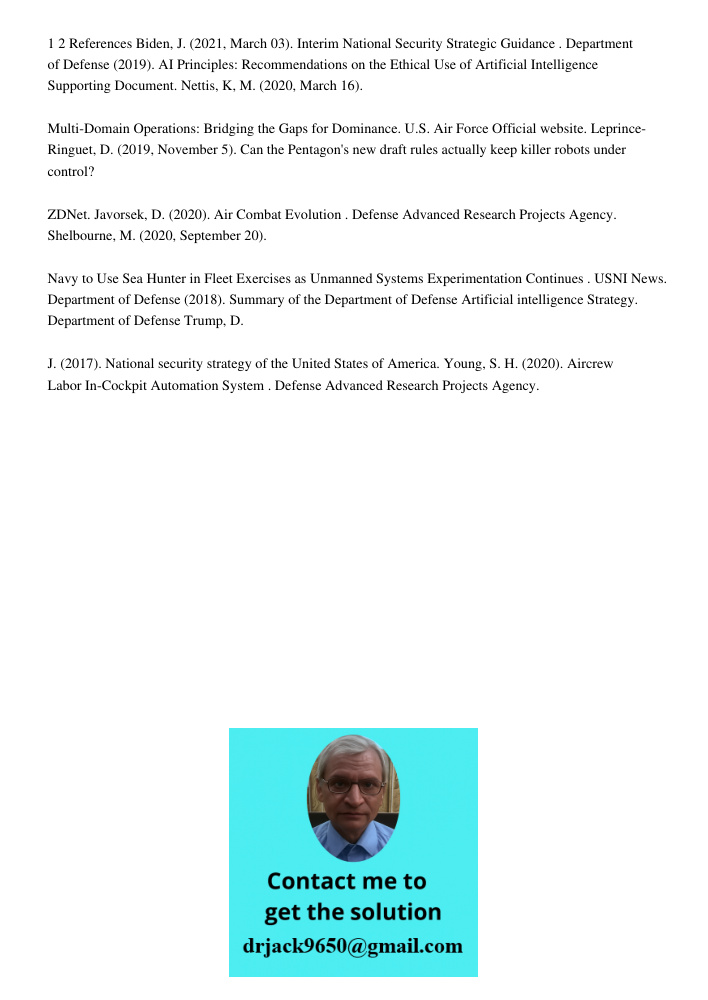 1 2 References Biden, J. (2021, March 03). Interim National Security Strategic Guidance . Department of Defense (2019). AI Principles: Recommendations on the Ethical Use of Artificial Intelligence Supporting Document. Ne