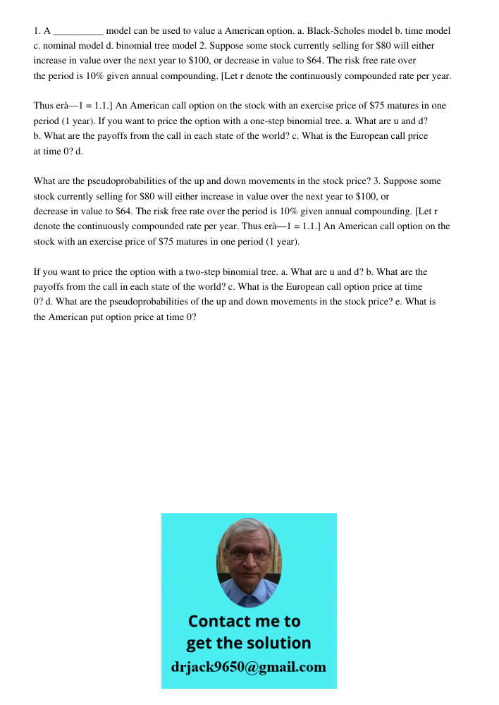 1. A __________ model can be used to value a American option. a. Black-Scholes model b. time model c. nominal model d. binomial tree model 2. Suppose some stock currently selling for will either increase in value over th