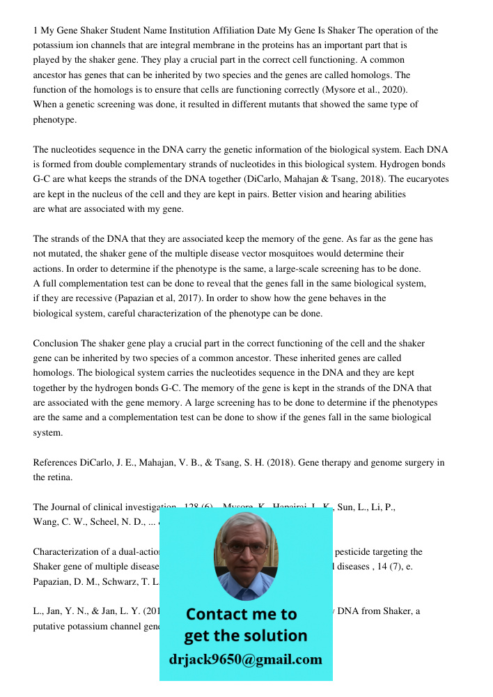 1 My Gene Shaker Student Name Institution Affiliation Date My Gene Is Shaker The operation of the potassium ion channels that are integral membrane in the proteins has an important part that is played by the shaker gene.