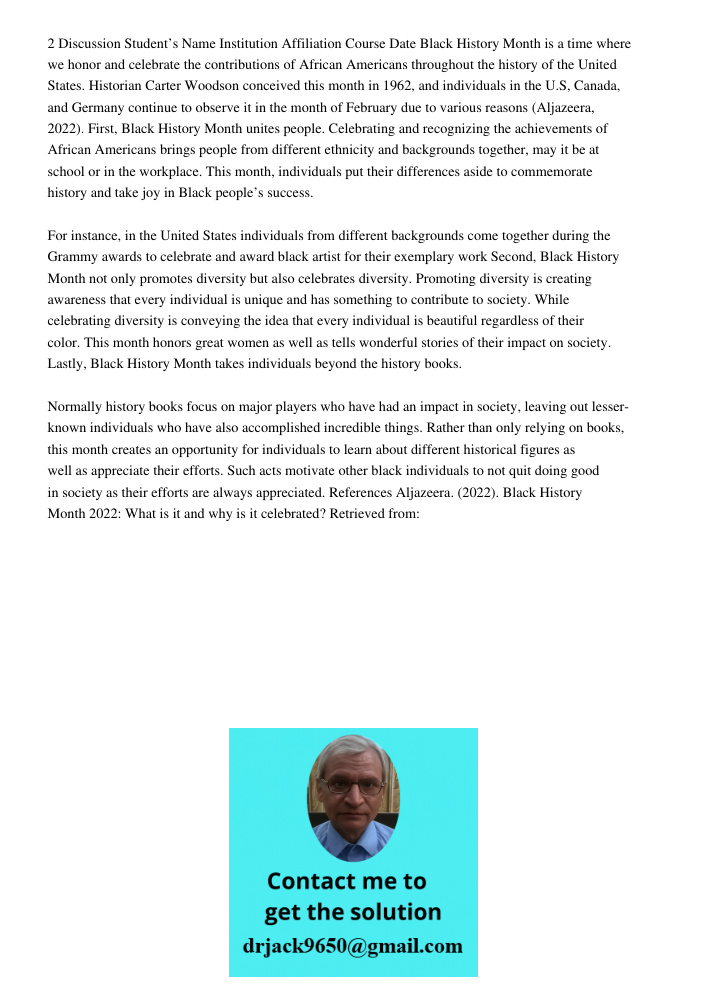 2 Discussion Student’s Name Institution Affiliation Course Date Black History Month is a time where we honor and celebrate the contributions of African Americans throughout the history of the United States. Historian Car