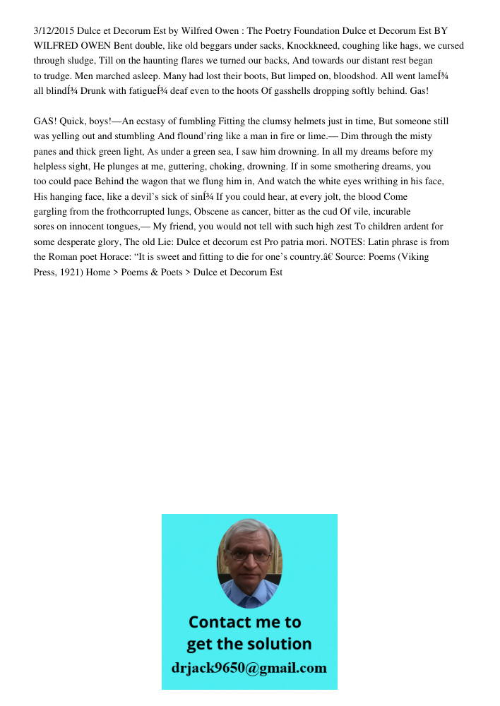 3/12/2015 Dulce et Decorum Est by Wilfred Owen : The Poetry Foundation Dulce et Decorum Est BY WILFRED OWEN Bent double, like old beggars under sacks, Knockkneed, coughing like hags, we cursed through sludge, Till on the