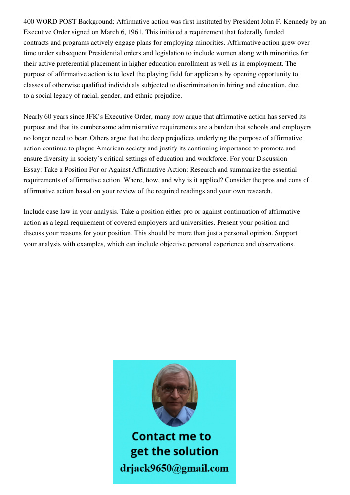 400 WORD POST Background: Affirmative action was first instituted by President John F. Kennedy by an Executive Order signed on March 6, 1961. This initiated a requirement that federally funded contracts and programs acti