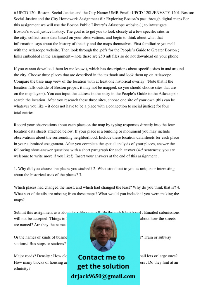 6 UPCD 120: Boston: Social Justice and the City Name: UMB Email: UPCD 120L/ENVSTY 120L Boston: Social Justice and the City Homework Assignment #1: Exploring Boston’s past through digital maps For this assignment we will 