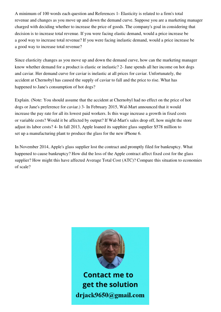 A minimum of 100 words each question and References 1- Elasticity is related to a firm's total revenue and changes as you move up and down the demand curve. Suppose you are a marketing manager charged with deciding wheth