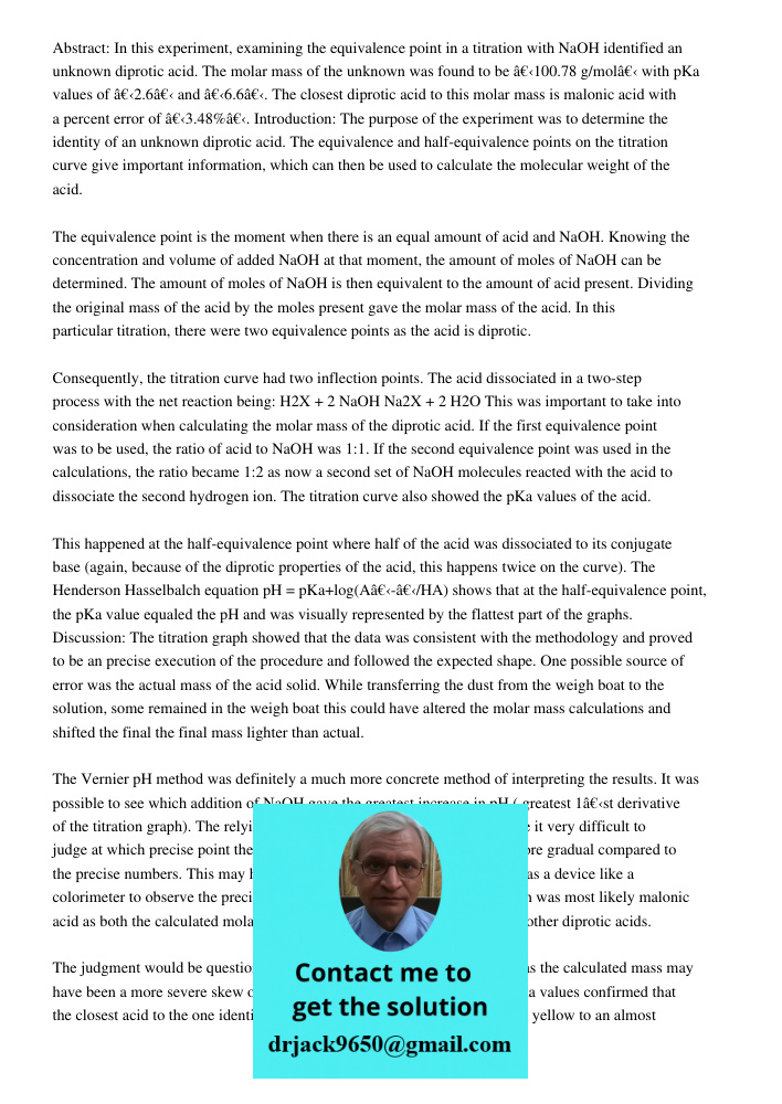 Abstract: In this experiment, examining the equivalence point in a titration with NaOH identified an unknown diprotic acid. The molar mass of the unknown was found to be â€‹100.78 g/molâ€‹ with pKa values of â€‹2.6â€‹ an