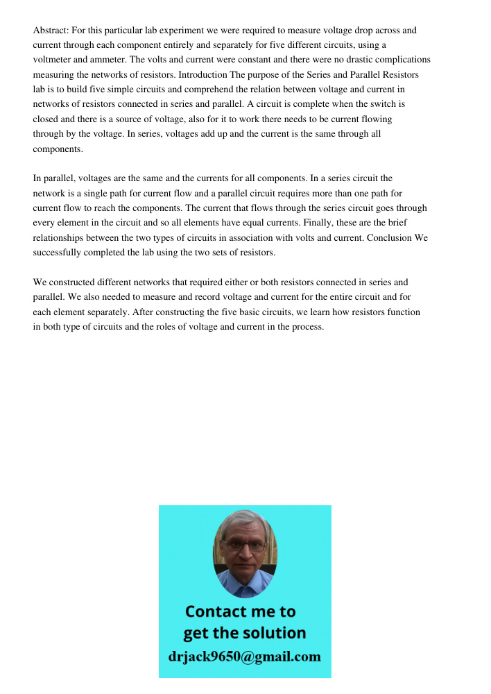 Abstract: For this particular lab experiment we were required to measure voltage drop across and current through each component entirely and separately for five different circuits, using a voltmeter and ammeter. The volt