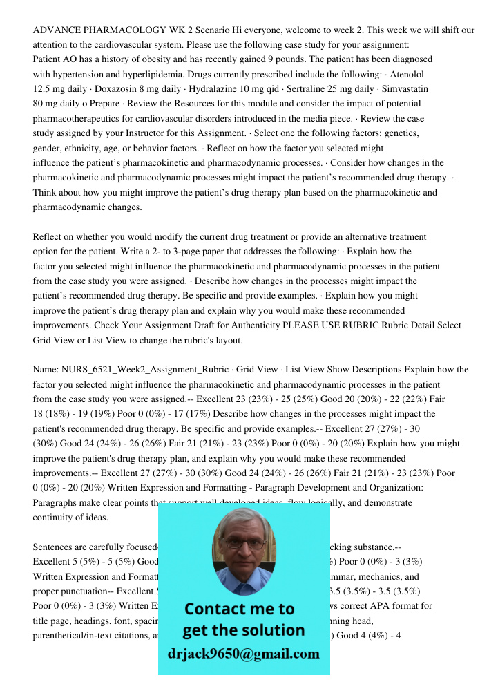 ADVANCE PHARMACOLOGY WK 2 Scenario Hi everyone, welcome to week 2. This week we will shift our attention to the cardiovascular system. Please use the following case study for your assignment: Patient AO has a history of 