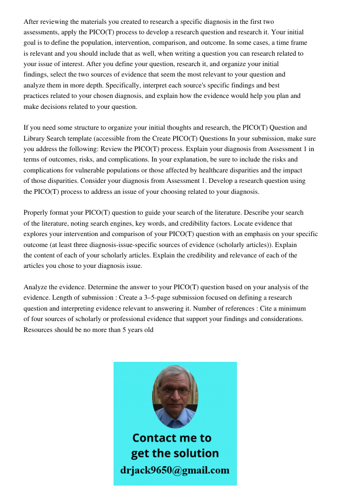 After reviewing the materials you created to research a specific diagnosis in the first two assessments, apply the PICO(T) process to develop a research question and research it. Your initial goal is to define the popula
