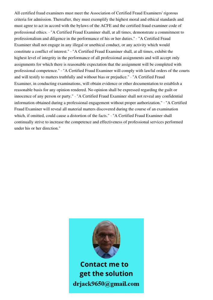 All certified fraud examiners must meet the Association of Certified Fraud Examiners' rigorous criteria for admission. Thereafter, they must exemplify the highest moral and ethical standards and must agree to act in acco