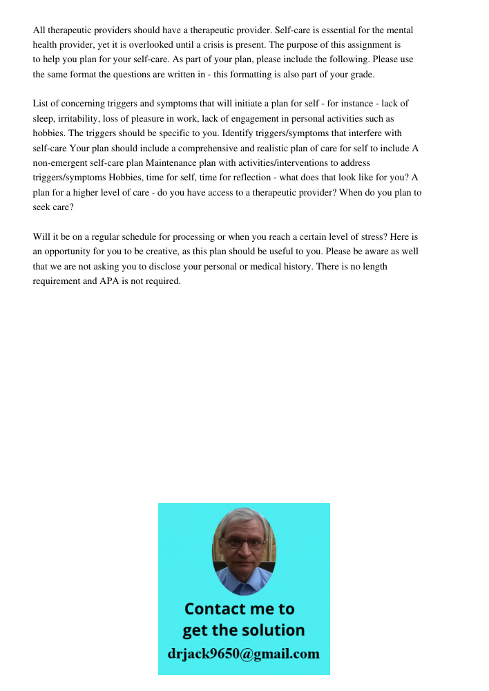 All therapeutic providers should have a therapeutic provider. Self-care is essential for the mental health provider, yet it is overlooked until a crisis is present. The purpose of this assignment is to help you plan for 