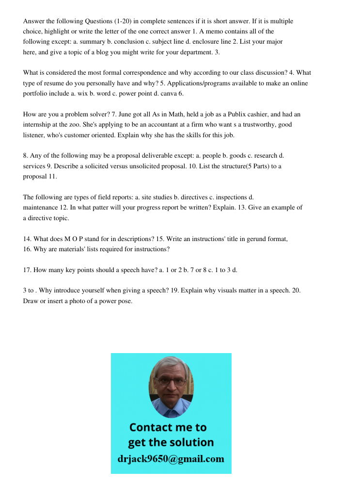 Answer the following Questions (1-20) in complete sentences if it is short answer. If it is multiple choice, highlight or write the letter of the one correct answer 1. A memo contains all of the following except: a. summ