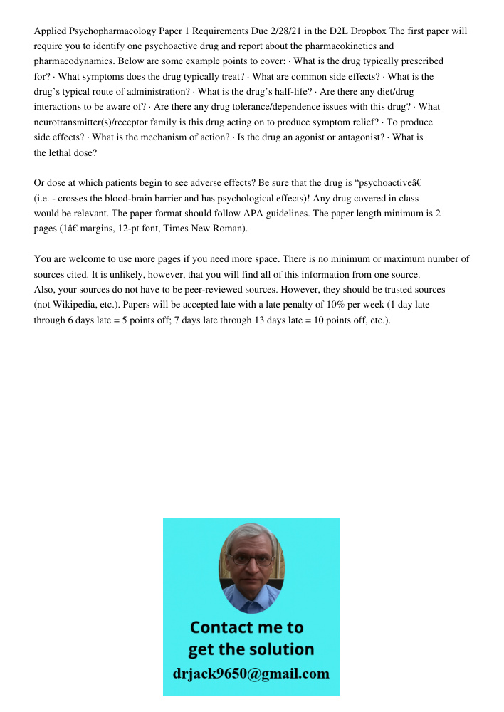 Applied Psychopharmacology Paper 1 Requirements Due 2/28/21 in the D2L Dropbox The first paper will require you to identify one psychoactive drug and report about the pharmacokinetics and pharmacodynamics. Below are some