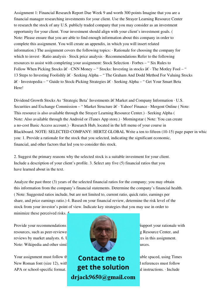 Assignment 1: Financial Research Report Due Week 9 and worth 300 points Imagine that you are a financial manager researching investments for your client. Use the Strayer Learning Resource Center to research the stock of 