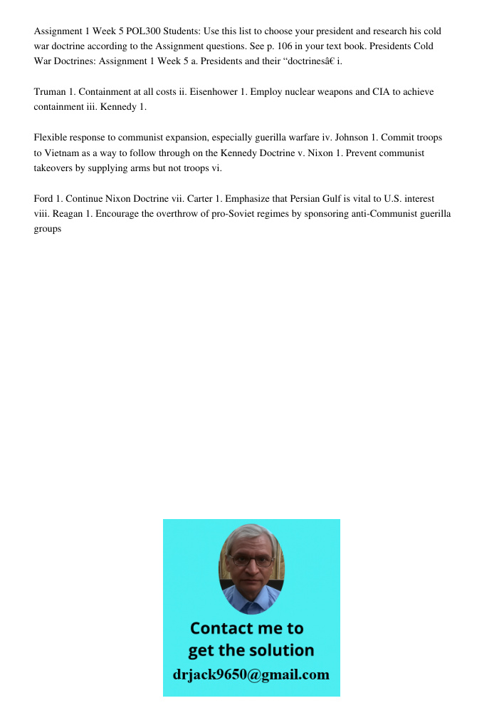 Assignment 1 Week 5 POL300 Students: Use this list to choose your president and research his cold war doctrine according to the Assignment questions. See p. 106 in your text book. Presidents Cold War Doctrines: Assignmen