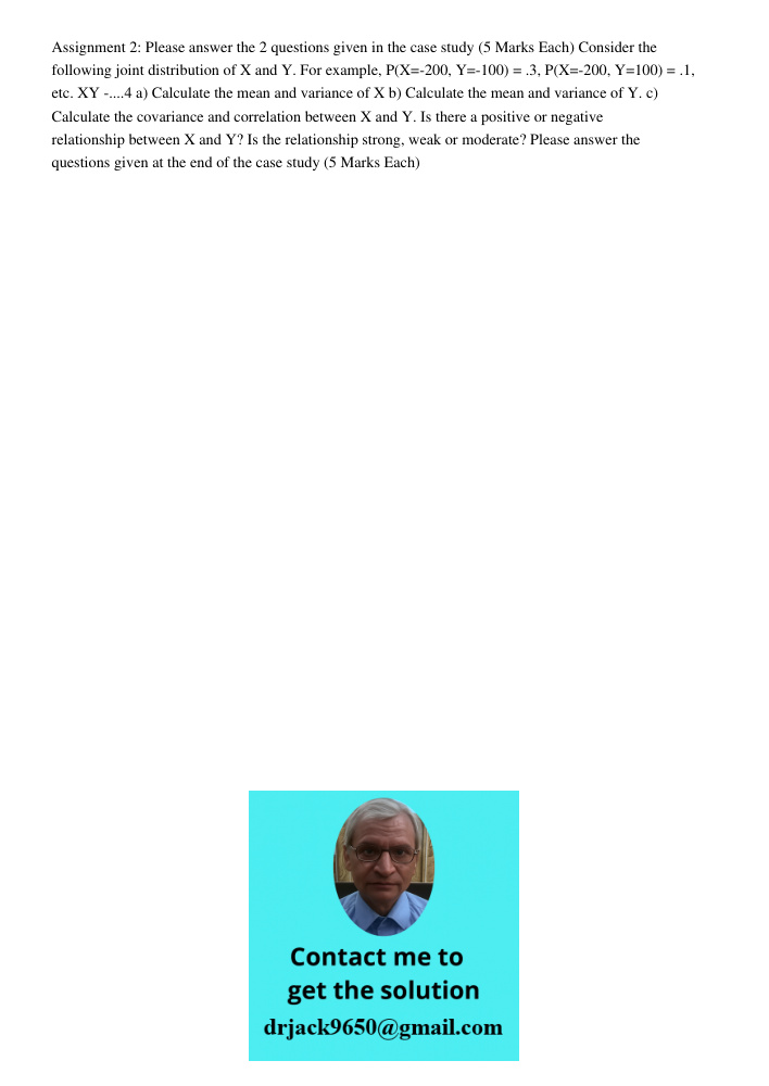 Assignment 2: Please answer the 2 questions given in the case study (5 Marks Each) Consider the following joint distribution of X and Y. For example, P(X=-200, Y=-100) = .3, P(X=-200, Y=100) = .1, etc. XY -....4 a) Calcu