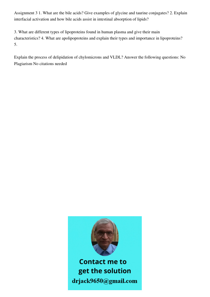 Assignment 3 1. What are the bile acids? Give examples of glycine and taurine conjugates? 2. Explain interfacial activation and how bile acids assist in intestinal absorption of lipids? 3. What are different types of lip