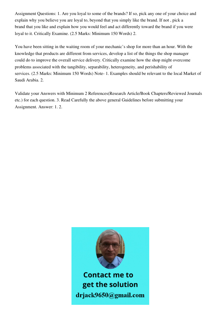 Assignment Questions: 1. Are you loyal to some of the brands? If so, pick any one of your choice and explain why you believe you are loyal to, beyond that you simply like the brand. If not , pick a brand that you like an