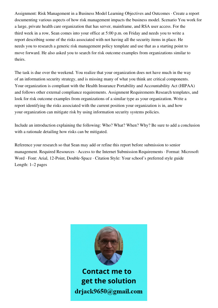 Assignment: Risk Management in a Business Model Learning Objectives and Outcomes · Create a report documenting various aspects of how risk management impacts the business model. Scenario You work for a large, private hea