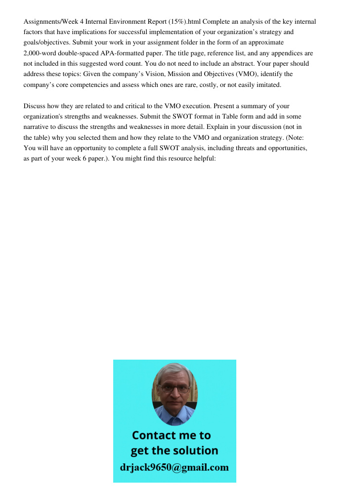 Assignments/Week 4 Internal Environment Report (15%).html Complete an analysis of the key internal factors that have implications for successful implementation of your organization’s strategy and goals/objectives. Submit