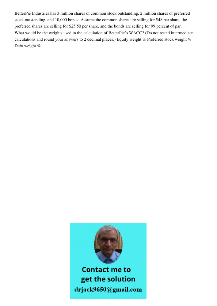 BetterPie Industries has 3 million shares of common stock outstanding, 2 million shares of preferred stock outstanding, and 10,000 bonds. Assume the common shares are selling for per share, the preferred shares are selli