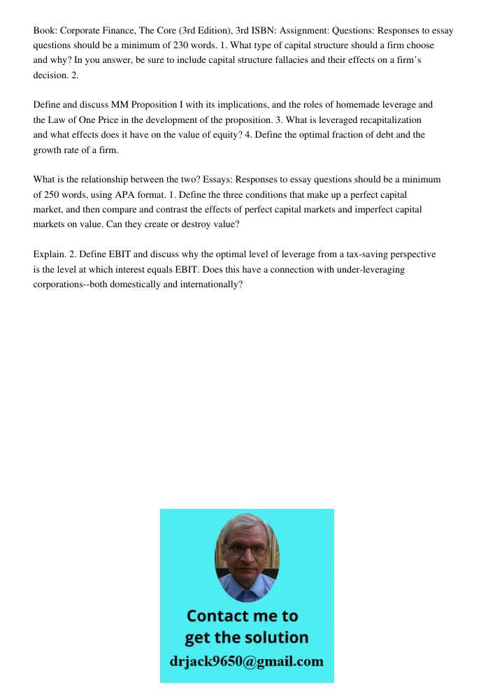 Book: Corporate Finance, The Core (3rd Edition), 3rd ISBN: Assignment: Questions: Responses to essay questions should be a minimum of 230 words. 1. What type of capital structure should a firm choose and why? In you answ