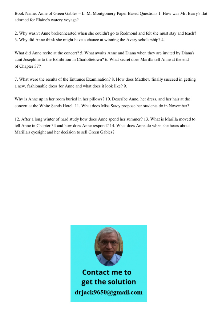 Book Name: Anne of Green Gables – L. M. Montgomery Paper Based Questions 1. How was Mr. Barry's flat adorned for Elaine's watery voyage? 2. Why wasn't Anne brokenhearted when she couldn't go to Redmond and felt she must 