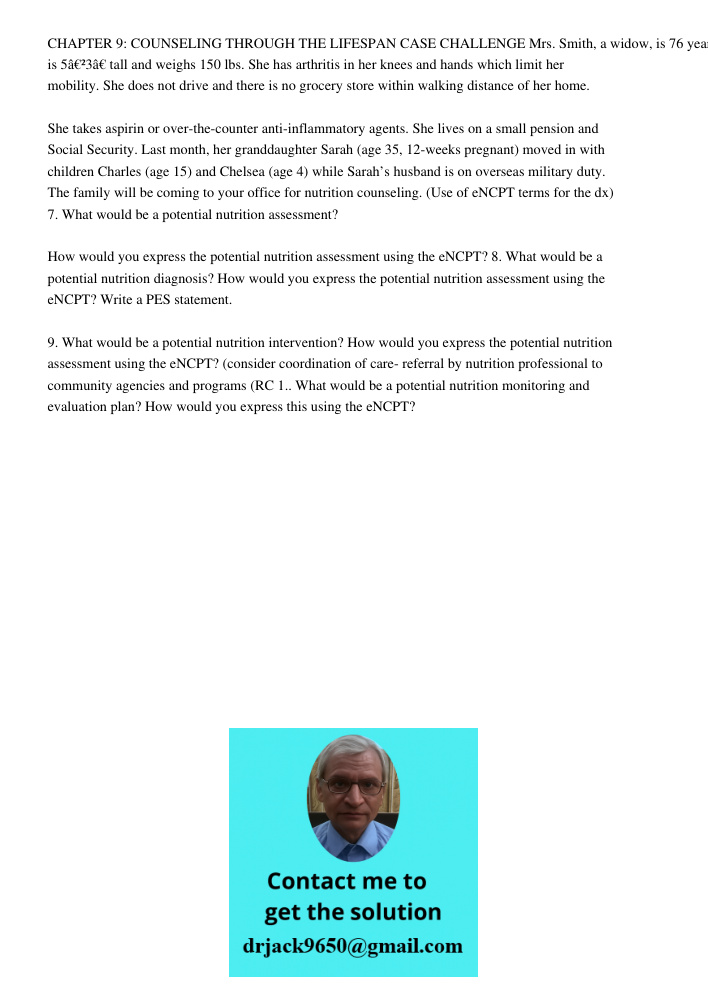 CHAPTER 9: COUNSELING THROUGH THE LIFESPAN CASE CHALLENGE Mrs. Smith, a widow, is 76 years old. She is 5â€²3â€ tall and weighs 150 lbs. She has arthritis in her knees and hands which limit her mobility. She does not driv