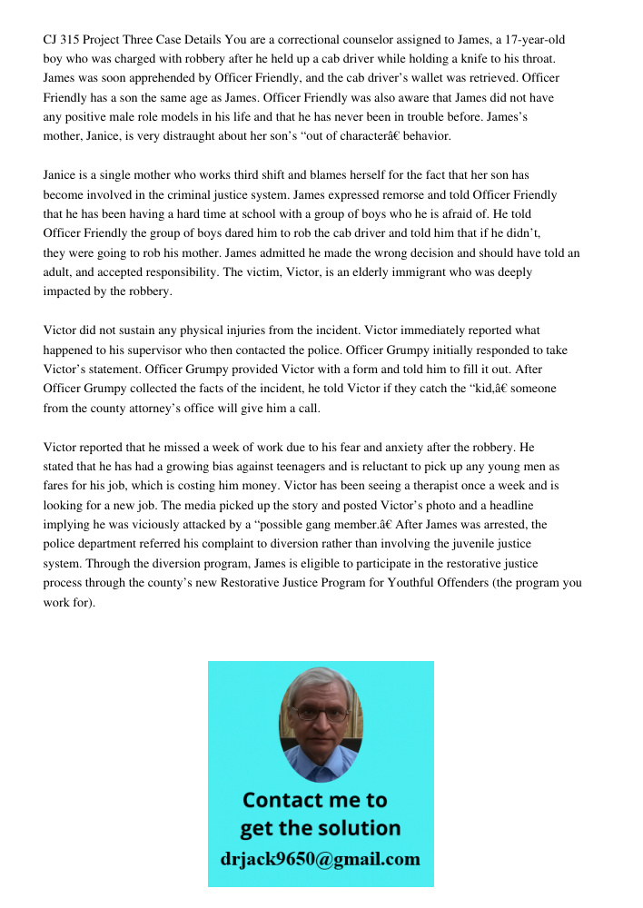 CJ 315 Project Three Case Details You are a correctional counselor assigned to James, a 17-year-old boy who was charged with robbery after he held up a cab driver while holding a knife to his throat. James was soon appre