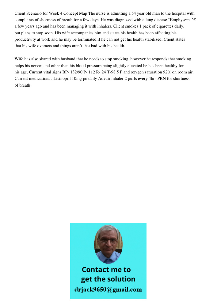 Client Scenario for Week 4 Concept Map The nurse is admitting a 54 year old man to the hospital with complaints of shortness of breath for a few days. He was diagnosed with a lung disease “Emphysemaâ€ a few years ago and