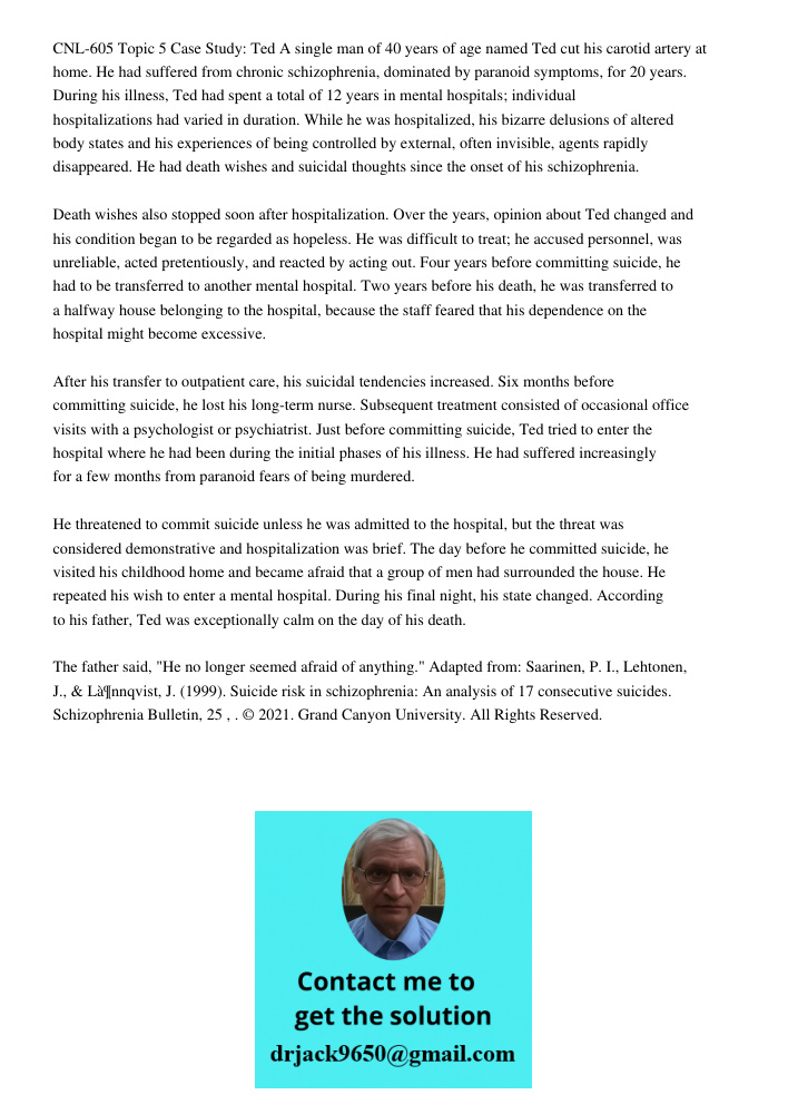 CNL-605 Topic 5 Case Study: Ted A single man of 40 years of age named Ted cut his carotid artery at home. He had suffered from chronic schizophrenia, dominated by paranoid symptoms, for 20 years. During his illness, Ted 