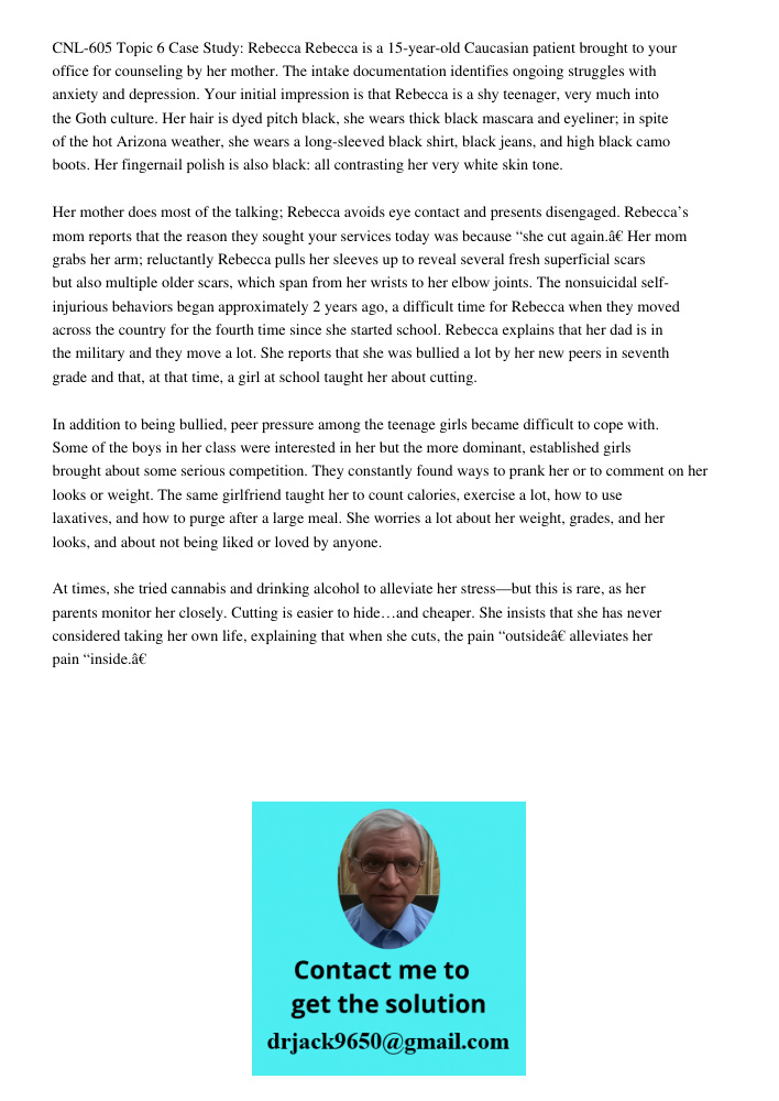 CNL-605 Topic 6 Case Study: Rebecca Rebecca is a 15-year-old Caucasian patient brought to your office for counseling by her mother. The intake documentation identifies ongoing struggles with anxiety and depression. Your 