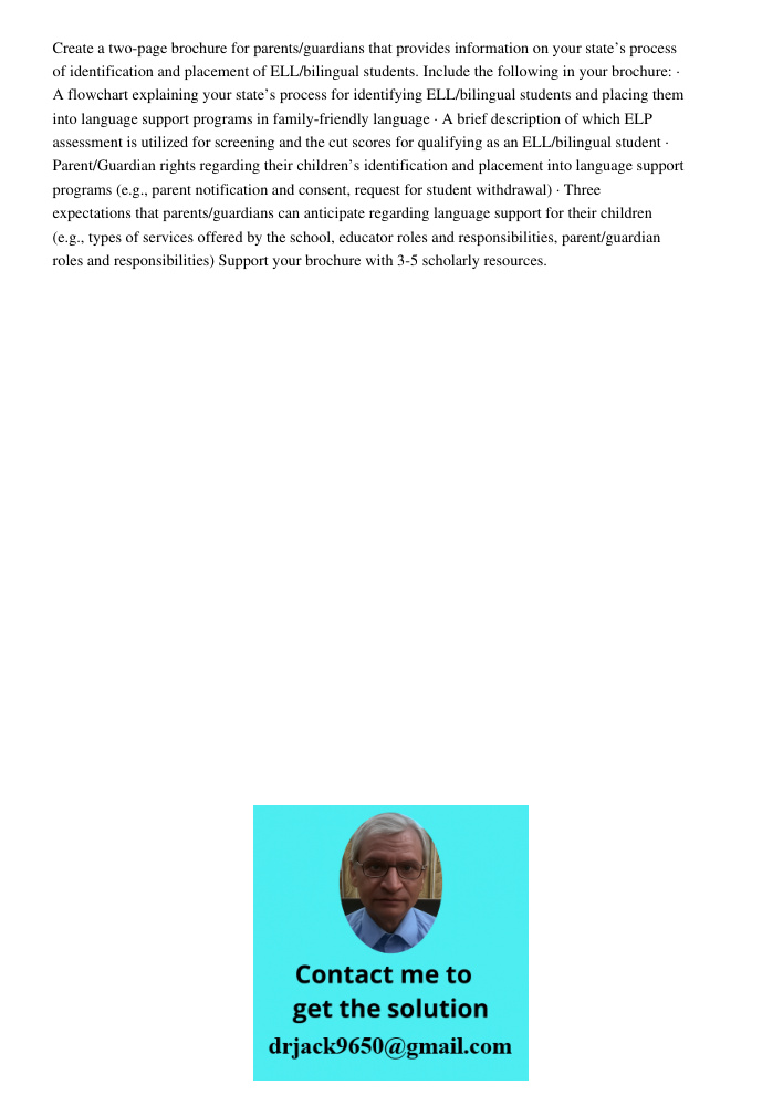 Create a two-page brochure for parents/guardians that provides information on your state’s process of identification and placement of ELL/bilingual students. Include the following in your brochure: · A flowchart explaini