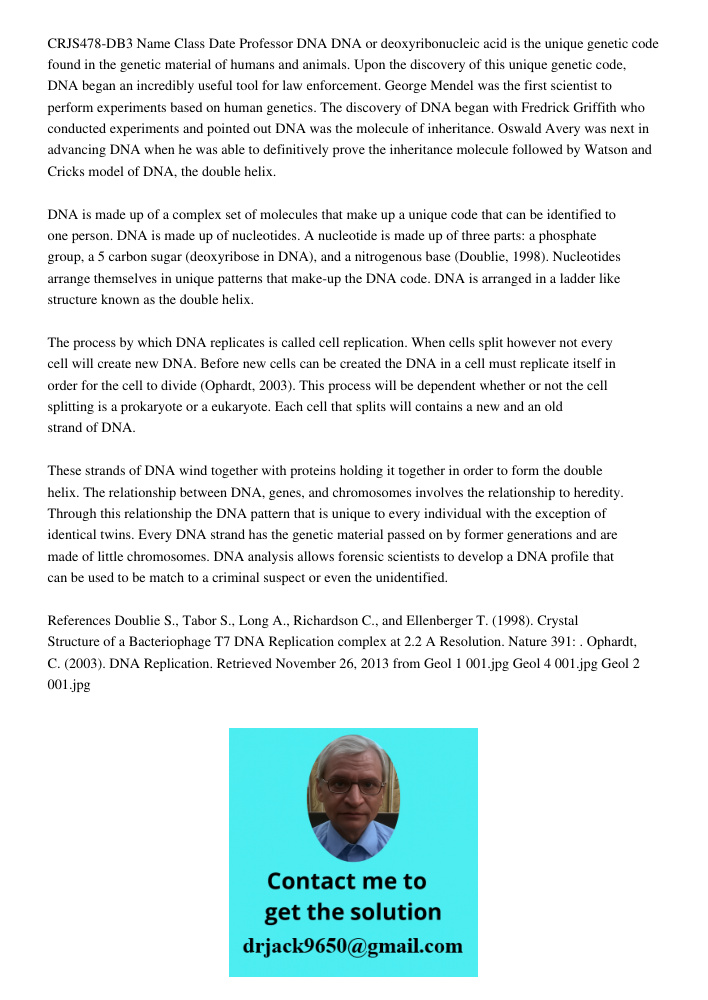 CRJS478-DB3 Name Class Date Professor DNA DNA or deoxyribonucleic acid is the unique genetic code found in the genetic material of humans and animals. Upon the discovery of this unique genetic code, DNA began an incredib
