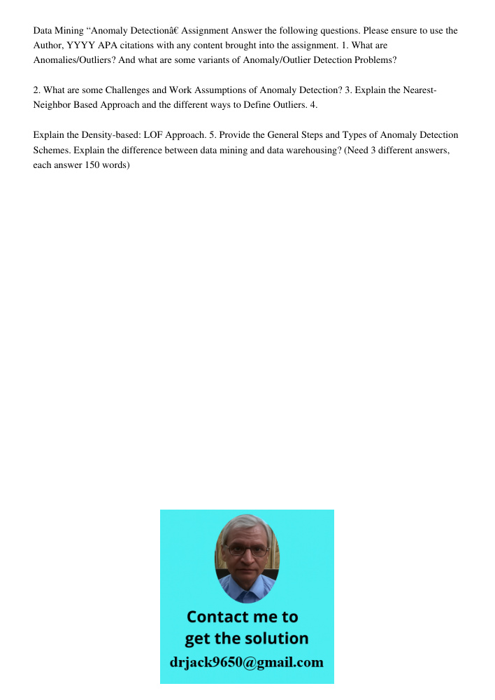 Data Mining “Anomaly Detectionâ€ Assignment Answer the following questions. Please ensure to use the Author, YYYY APA citations with any content brought into the assignment. 1. What are Anomalies/Outliers? And what are s