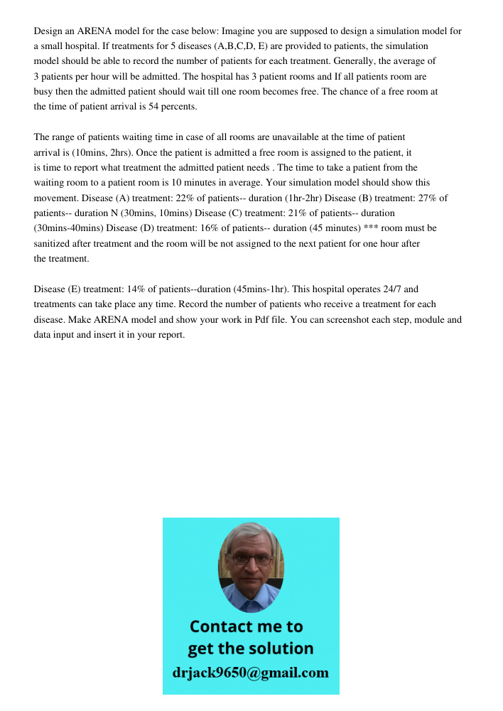 Design an ARENA model for the case below: Imagine you are supposed to design a simulation model for a small hospital. If treatments for 5 diseases (A,B,C,D, E) are provided to patients, the simulation model should be abl