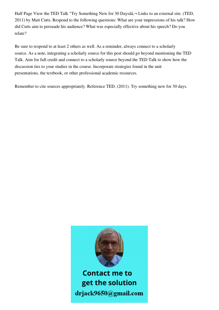 Half Page View the TED Talk &ldquo;Try Something New for 30 Days&acirc;&acirc;&sbquo;&not; Links to an external site. (TED, 2011) by Matt Cutts. Respond to the following questions: What are your impressions of his talk? 