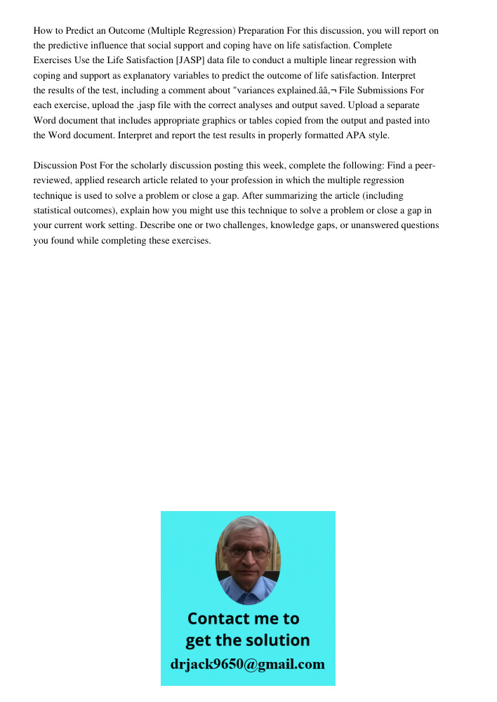How to Predict an Outcome (Multiple Regression) Preparation For this discussion, you will report on the predictive influence that social support and coping have on life satisfaction. Complete Exercises Use the Life Satis