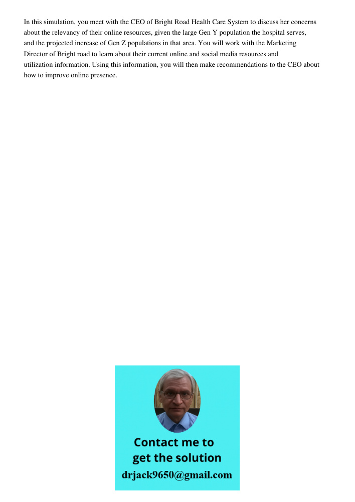 In this simulation, you meet with the CEO of Bright Road Health Care System to discuss her concerns about the relevancy of their online resources, given the large Gen Y population the hospital serves, and the projected i