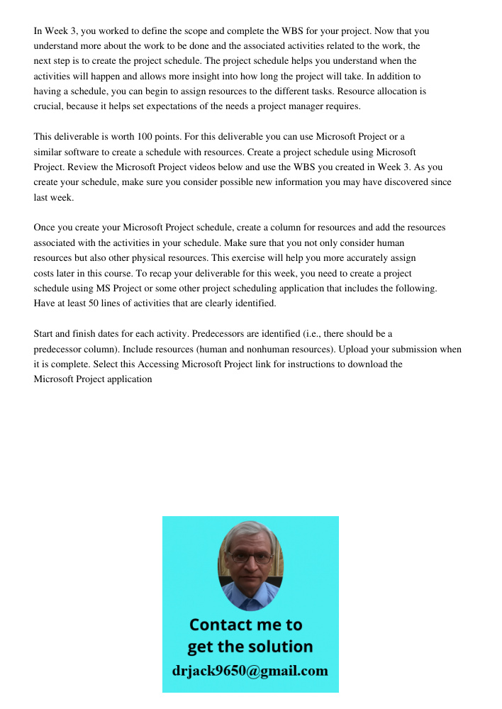 In Week 3, you worked to define the scope and complete the WBS for your project. Now that you understand more about the work to be done and the associated activities related to the work, the next step is to create the pr