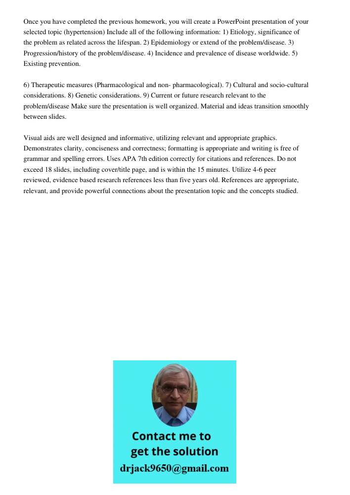 Once you have completed the previous homework, you will create a PowerPoint presentation of your selected topic (hypertension) Include all of the following information: 1) Etiology, significance of the problem as related